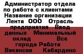 Администратор отдела по работе с клиентами › Название организации ­ Лента, ООО › Отрасль предприятия ­ Ввод данных › Минимальный оклад ­ 21 000 - Все города Работа » Вакансии   . Кабардино-Балкарская респ.,Нальчик г.